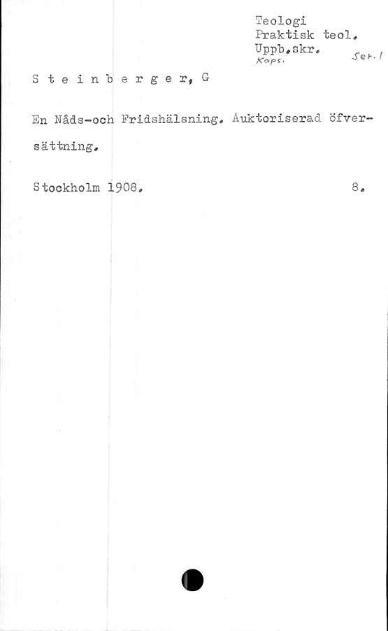  ﻿Steinberger,G
Teologi
Praktisk teol,
Uppb#skr,
Ära/»*.	^
En Nåds-och Fridshälsning, Auktoriserad öfver-
sättning.
Stockholm 1908
8