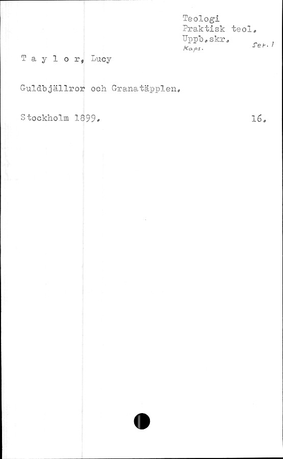  ﻿Teologi
Praktisk
TJpp’o, skr
/Ca pS >
Taylor, Lucy
Guldbjällror och Granatäpplen,
teol,
ref.
Stockholm 1899
16