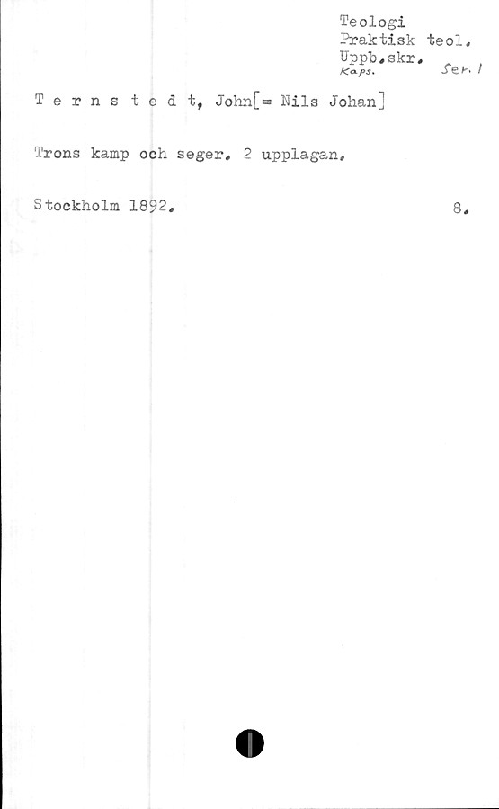 ﻿Teologi
Praktisk
Upph,skr
ATol/>J.
Terns tedt, John[= Nils Johan]
Trons kamp och seger, 2 upplagan.
teol,
JeK !
Stockholm 1892
8