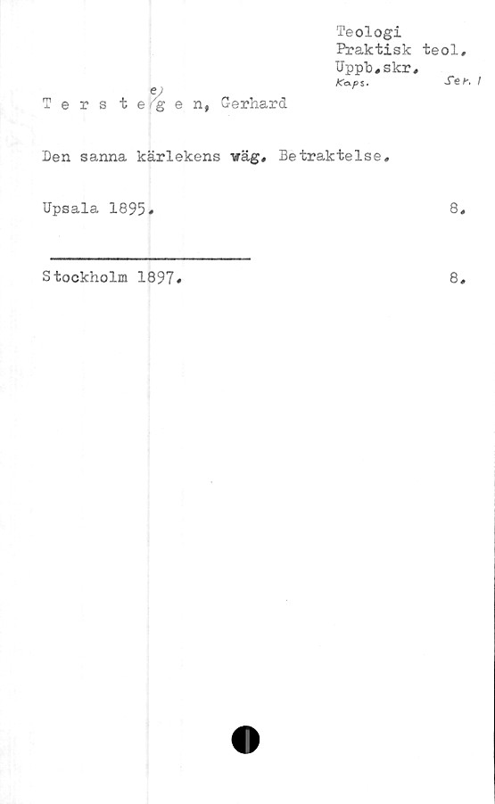  ﻿Teologi
Praktisk
Uppb#skr
K&f> s.
Den sanna kärlekens väg# Betraktelse,
Upsala 1895«
Stockholm 1897
teol.
Se i
8#
8.