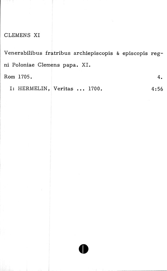  ﻿CLEMENS XI
Venerabilibus fratribus archiepiscopis & episcopis reg-
ni Poloniae Clemens papa. XI.
Rom 1705.	4.
Is HERMELIN, Veritas
• • •
1700.
4:56
