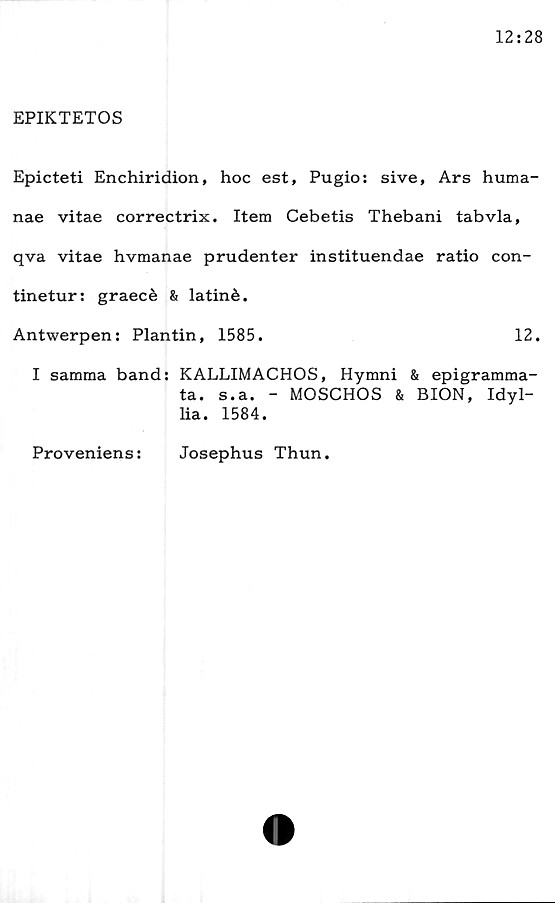  ﻿EPIKTETOS
Epicteti Enchiridion, hoc est, Pugio: sive, Ars huma-
nae vitae correctrix. Item Cebetis Thebani tabvla,
qva vitae hvmanae prudenter instituendae ratio con-
tinetur: graecé & latiné.
Antwerpen: Plantin, 1585.	12.
I samma band: KALLIMACHOS, Hymni & epigramma-
ta. s.a. - MOSCHOS & BION, Idyl-
lia. 1584.
Proveniens:
Josephus Thun.