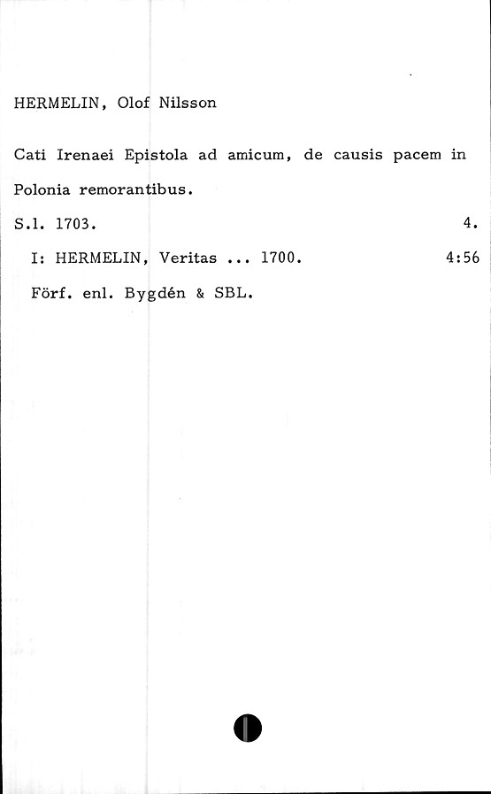  ﻿HERMELIN, Olof Nilsson
Cati Irenaei Epistola ad amicum, de causis pacem in
Polonia remorantibus.
S.l. 1703.	4.
I: HERMELIN, Veritas ... 1700.	4:56
Förf. enl. Bygdén & SBL.