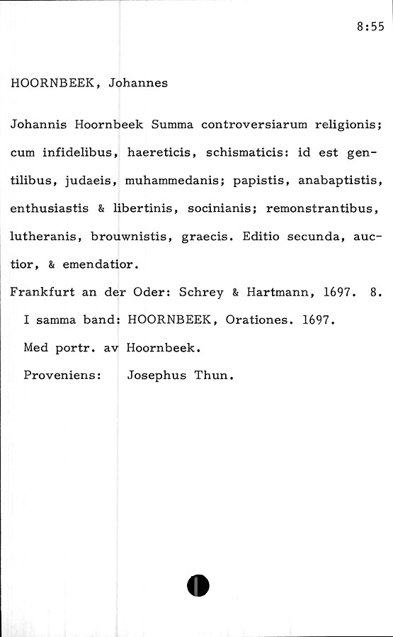 ﻿HOORNBEEK, Johannes
Johannis Hoornbeek Summa controversiarum religionis;
cum infidelibus, haereticis, schismaticis: id est gen-
tilibus, judaeis, muhammedanis; papistis, anabaptistis,
enthusiastis & libertinis, socinianis; remonstrantibus,
lutheranis, brouwnistis, graecis. Editio secunda, auc-
tior, & emendatior.
Frankfurt an der Oder: Schrey & Hartmann, 1697.	8.
I samma band: HOORNBEEK, Orationes. 1697.
Med portr. av Hoornbeek.
Proveniens:	Josephus Thun.