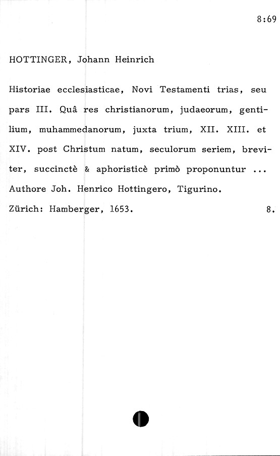  ﻿HOTTINGER, Johann Heinrich
Historiae ecclesiasticae, Novi Testamenti trias, seu
pars III. Quå res christianorum, judaeorum, genti-
lium, muhammedanorum, juxta trium, XII. XIII. et
XIV. post Christum natum, seculorum seriem, brevi -
ter, succincté & aphoristicé primö proponuntur ...
Authore Joh. Henrico Hottingero, Tigurino.
Ziirich: Hamberger, 1653.	8.