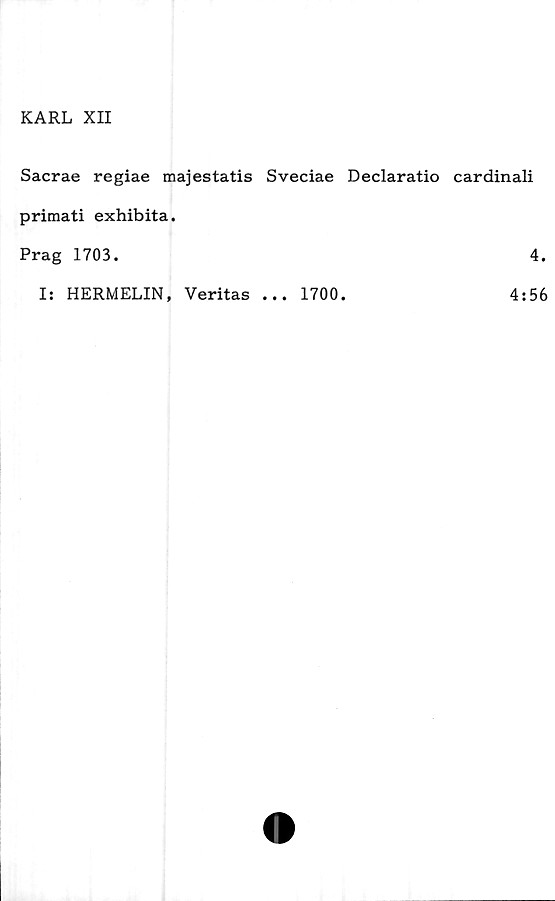  ﻿KARL XII
Sacrae regiae majestatis Sveciae Declaratio cardinali
primati exhibita.
Prag 1703.	4.
Is HERMELIN, Veritas ... 1700.
4:56