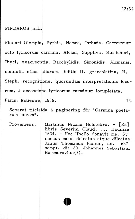  ﻿PINDAROS m.fl.
Pindari Olympia, Pythia, Nemea, Isthmia. Caeterorum
octo	lyricorum	carmina, Alcaei, Sapphvs, Stesichori,
Ibyci, Anacreontis, Bacchylidis, Simonidis, Alcmanis,
nonnulla etiam aliorum. Editio II. graecolatina, H.
Steph. recognitione, quorundam interpretationis loco-
rum, & accessione lyricorum carminum locupletata.
Paris: Estienne, 1566.	12.
Separat titelsida & paginering för "Carmina poeta-
rum novem".
Proveniens:	Martinus Nicolai Holstebro. - [Ex]
libris Severini Claud. ... Hauniae
1624. - Hoc libello donavit me, Sy-
naecus meus delectus atque dilectus,
Janus Thomaeus Fionus, an. 1627
sempt. die 20. Johannes Sebastiani
Hammerovius (?).