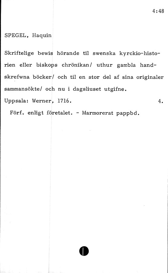  ﻿SPEGEL, Haquin
Skriftelige bewis hörande til swenska kyrckio-histo-
rien eller biskops chrönikan/ uthur gambla hand-
skrefwna böcker/ och til en stor del af sina originaler
sammansökte/ och nu i dagsliuset utgifne.
Uppsala: Werner, 1716.	4.
Förf. enligt företalet. - Marmorerat pappbd.