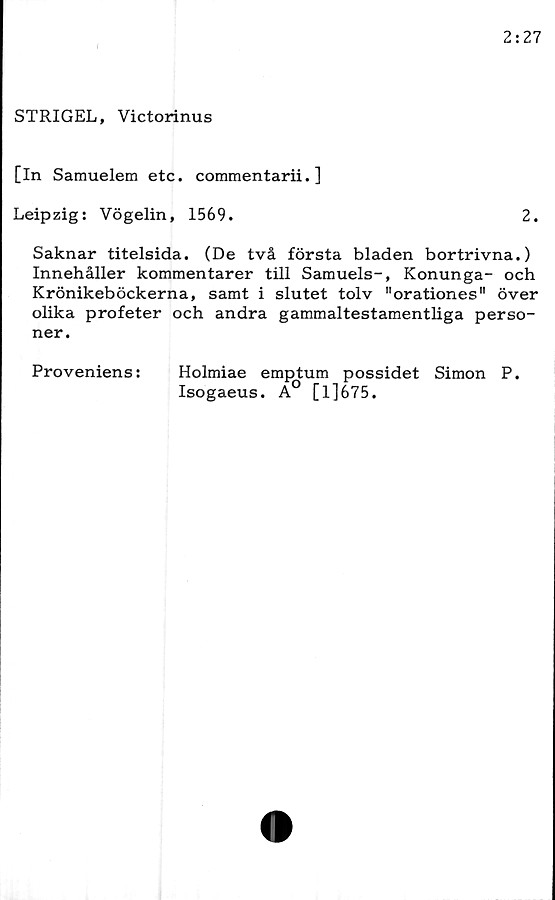  ﻿STRIGEL, Victorinus
[In Samuelem etc. commentarii. ]
Leipzig: Vögelin, 1569.	2.
Saknar titelsida. (De två första bladen bortrivna.)
Innehåller kommentarer till Samuels-, Konunga- och
Krönikeböckerna, samt i slutet tolv "orationes" över
olika profeter och andra gammaltestamentliga perso-
ner.
Proveniens:	Holmiae emptum possidet Simon P.
Isogaeus. A [l]675.