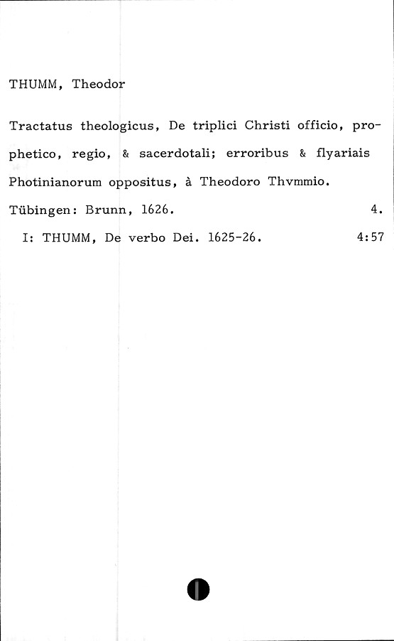  ﻿THUMM, Theodor
Tractatus theologicus, De triplici Christi officio, pro-
phetico, regio, & sacerdotali; erroribus & flyariais
Photinianorum oppositus, å Theodoro Thvmmio.
Tubingen: Brunn, 1626.	4.
I: THUMM, De verbo Dei. 1625-26.
4:57