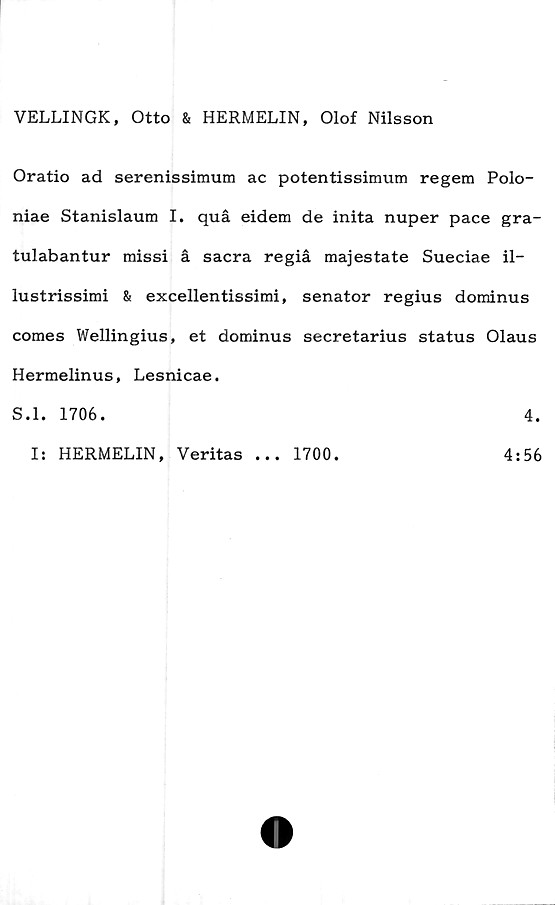  ﻿VELLINGK, Otto & HERMELIN, Olof Nilsson
Oratio ad serenissimum ac potentissimum regem Polo-
niae Stanislaum I. quå eidem de inita nuper pace gra-
tulabantur missi å sacra regiå majestate Sueciae il-
lustrissimi & excellentissimi, senator regius dominus
comes Wellingius, et dominus secretarius status Olaus
Hermelinus, Lesnicae.
S.l. 1706.	4.
I: HERMELIN, Veritas
• • •
1700.
4:56