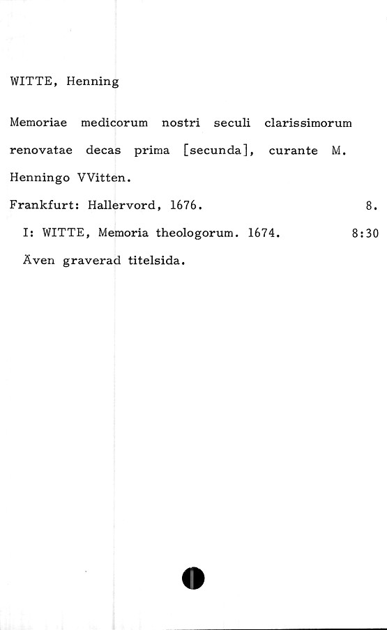  ﻿WITTE, Henning
Memoriae medicorum nostri seculi clarissimorum
renovatae decas prima [secunda], curante M.
Henningo VVitten.
Frankfurt: Haller vord, 1676.
I: WITTE, Memoria theologorum. 1674.	8
Även graverad titelsida.