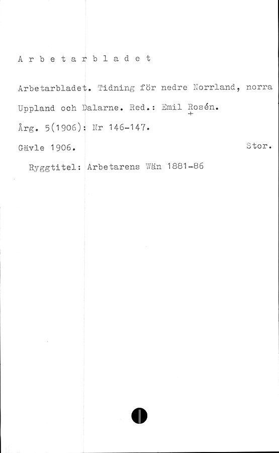  ﻿Arbetarbladet
Arbetarbladet. Tidning för nedre Norrland, norra
Uppland och Dalarne. Red.: Emil Rosén.
Årg. 5(1906): Ur 146-147.
Gävle 1906.	Stor.
Ryggtitel: Arbetarens Wän 1881-86