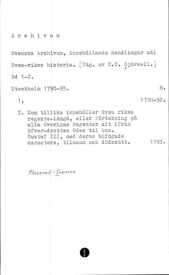  ﻿Archivum
Svenska Archivum, innehållande handlingar uti
Svea-rikes historia, [utg. av C.G. Gjörwell.]
Bd 1-2.
Stockholm 1790-93.	8.
1.	1790-92.
2.	Som tillika innehåller Svea rikes
regente-längd, eller Förtekning på
alla Sveriges regenter alt ifrån
öfver-drotten Oden til kon.
Gustaf III, med deras bifogade
caractere, tilnamn och	dödssätt.	1793.
f/acet-aJ