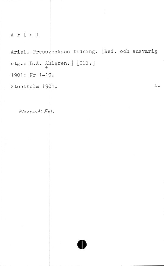  ﻿Ariel
Ariel. Pressveckans tidning. [Red. och ansvarig
utg.: l.A. Ahlgren.] [ill.]
1901: Nr 1-10.
Stockholm 1901.	4.
P/oLCtba J - Fo i.