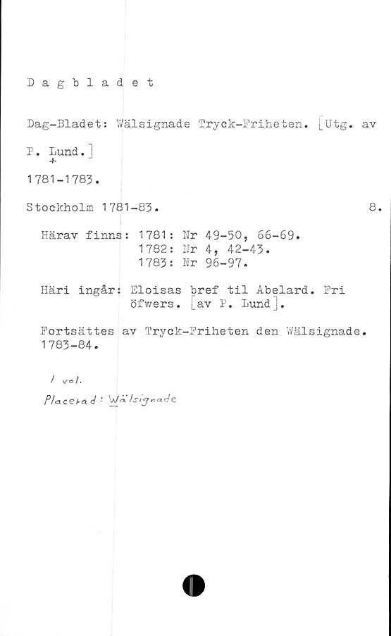  ﻿Dagbladet
Dag-Bladet: Wälsignade Tryck-Priheten. [Utg. av
P. Lund. i
+ J
1781-1783.
Stockholm 1781-83.
8.
Härav finns: 1781:
1782:
1783:
Nr 49-50, 66-69.
Nr 4, 42-43.
Nr 96-97.
Häri ingår: Eloisas bref til Abelard. Pri
öfwers. j_av P. lund].
Portsättes av Tryck-Priheten den Wälsignade.
1783-84.
/ vo/.
Pia