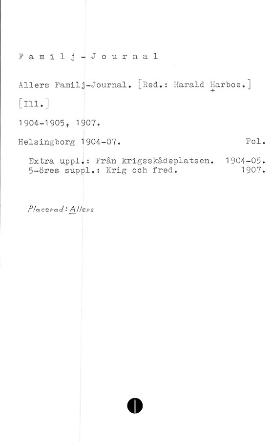  ﻿Familj-Journal
Allers Familj-Journal. [Sed.: Harald Harboe.]
[Hl.]
1904-1905, 1907.
Helsingborg 1904-07.	Fol
Extra uppl.: Från krigsskådeplatsen. 1904-05
5-öres suppl.: Krig och fred.	1907
P/aceha<J : Al/et-s