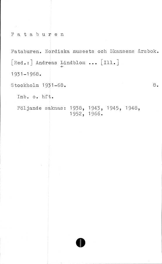  ﻿Fataburen
Fataburen. Hordiska museets och Skansens årsbok
[Red.:] Andreas Lindblom ... [ill.]
1931-1968.
Stockholm 1931-68.	8
Inb. o. hf t.
Följande saknas:
1938,
1952,
1943,
1966.
1945,
1948,