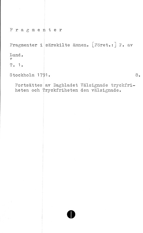  ﻿Fragmenter
Fragmenter i särskilte ämnen. [Föret.:] P. av
Lund.
T. 1.
Stockholm 1791
8.
Fortsättes av Dagbladet Välsignade tryckfri-
heten och Tryckfriheten den välsignade.