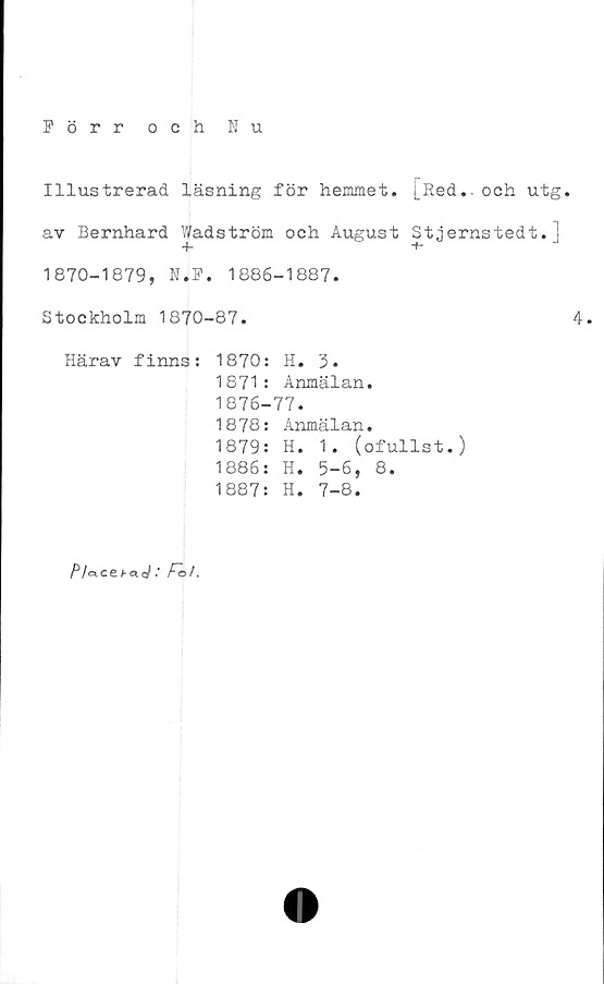  ﻿Förr och Nu
Illustrerad läsning för hemmet. [Red., och utg.
av Bernhard Wadström och August Stjernstedt.j
1870-1879, N.F. 1886-1887.
Stockholm 1870-87.	4.
Härav finns: 1870: H. 3.
1871: Anmälan.
1876-77.
1878: Anmälan.
1879: H. 1. (oful1st.)
1886: H. 5-6, 8.
1887: H. 7-8.
Plo.ce : Fo/.