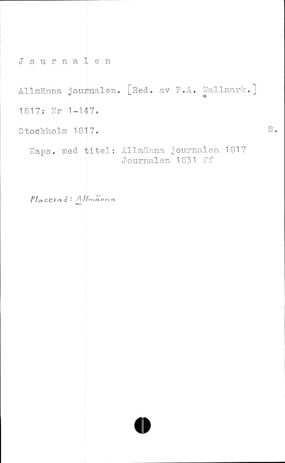  ﻿J ournalen
Allmänna journalen. [Red. av P.A. Wallmark.j
1817: Nr 1-147.
Stockholm 1817.	8»
Kaps. med titel: Allmänna journalen 1817
Journalen 1831 ff
PlctC^Chcx d ' A	<x