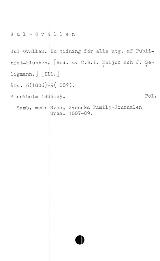  ﻿Jul-Qvällen
Jul-Qvällen. En tidning för alla utg. af Publi-
cist-klubben. [Red. av C.B.I. Meijer och J.
ligmann.] [ill.]
Årg. 6(1886)-9(1889).
Stockholm 1886-89.	Pol.
Samb. med:
Svea, Svenska Familj-Journalen
Svea. 1887-89.
"f C/2