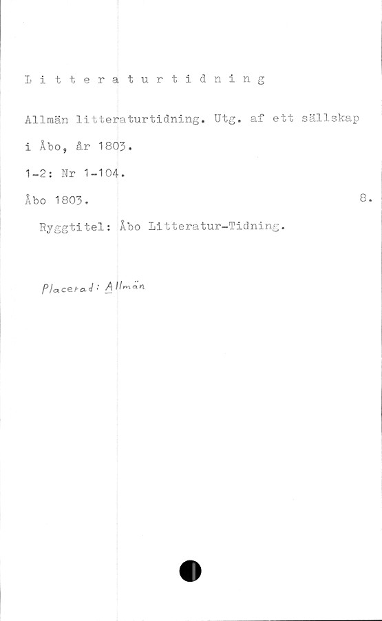  ﻿Litteraturtidning
Allmän litteraturtidning. Utg. af ett sällskap
i Åbo, år 1803.
1-2: Nr 1-104.
Åbo 1803.	8.
Ryggtitel: Åbo Litteratur-Tidning.
Pla.ce.ha4 '■ A llr^an