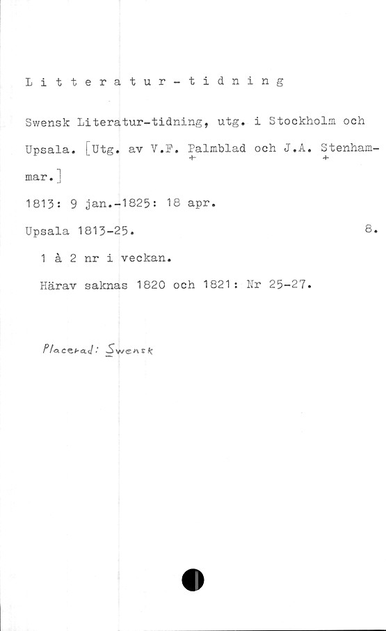 ﻿Litteratur-tidning
Swensk Literatur-tidning, utg. i Stockholm och
Upsala. [utg. av V.F. Palmblad och J.A. Stenham
+- +
mar. ]
1813: 9 ,jan.-1825: 18 apr.
Upsala 1813-25.	8
1 å 2 nr i veckan.
Härav saknas 1820 och 1821: Nr 25-27.
Pfa.cz.baJ.' Sweaslc