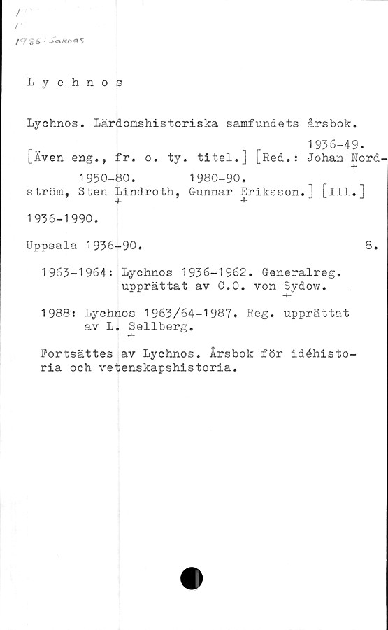  ﻿/
/
/	^6 «' .><***<915
Lychnos
Lychnos. Lärdomshistoriska samfundets	årsbok.
...	,	1936-49.
[Även eng., fr.	o.	ty. titel.J	[Red.:	Johan Rord-
1950-80.	1980-90.
ström, Sten Lindroth, Gunnar Eriksson.] [ill.]
1936-1990.
Uppsala 1936-90.	8.
1963-1964: Lychnos 1936-1962. Generalreg.
upprättat av C.O. von Sydow.
1988: Lychnos 1963/64-1987. Reg. upprättat
av L. Sellberg.
Eortsättes av Lychnos. Årsbok för idéhisto-
ria och vetenskapshistoria.