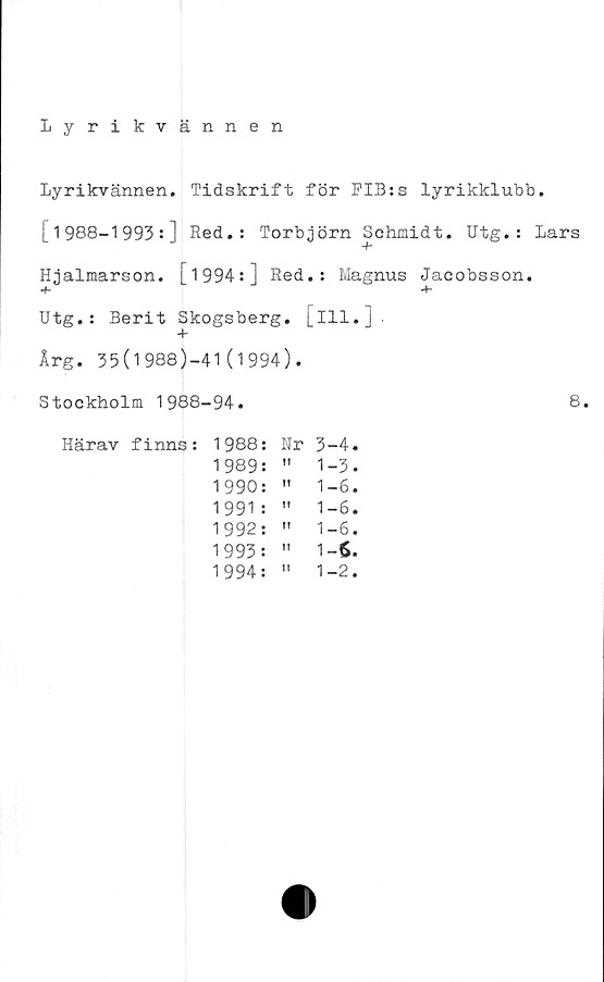  ﻿Lyrikvännen
Lyrikvännen. Tidskrift för FIB:s lyrikklubb.
[1988-1993:] Red.: Torbjörn Schmidt. Utg.: Lars
Hjalmarson. [1994:] Red.: Magnus Jacobsson.
■f-
Utg.: Berit Skogsberg, [ill. i
+
Årg. 35(1988)-41(1994).
Stockholm 1988-94.	8.
Härav finns:
1988:	Nr	3-4
1989:	tt	1-3
1990:	It	1-6
1991 :	tf	1-6
1992:	tf	1-6
1993:	I?	1-6.
1994:	tt	1-2,