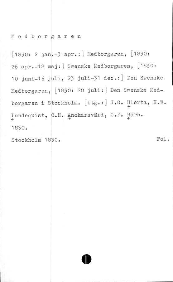  ﻿[1830: 2 jan.-3 apr.:] Medborgaren, [1830:
26 apr.-12 maj:] Swenske Medborgaren, [1830:
10 juni-16 juli, 23 juli-31 dec.:] Den Swenske
Medborgaren, [1830: 20 juli:] Den Swenske Med-
borgaren i Stockholm, [utg.:] J.Gr» Hierta, N.W.
Lundequist, C.H. Anckarsvärd, C.P. Horn.
1830.
Stockholm 1830.
Pol.