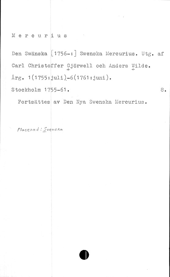  ﻿Mercurius
Den Swänska [1756-:] Swenska Mercurius. Utg. af
Carl Christoffer Gjörwell och Anders Wilde.
-i-	-t-
Årg. 1(1755:juli)-6(1761:juni).
Stockholm 1755-61.	8.
Portsättes av Den Nya Swenska Mercurius.
f/ocez-a c/ : Svenska.