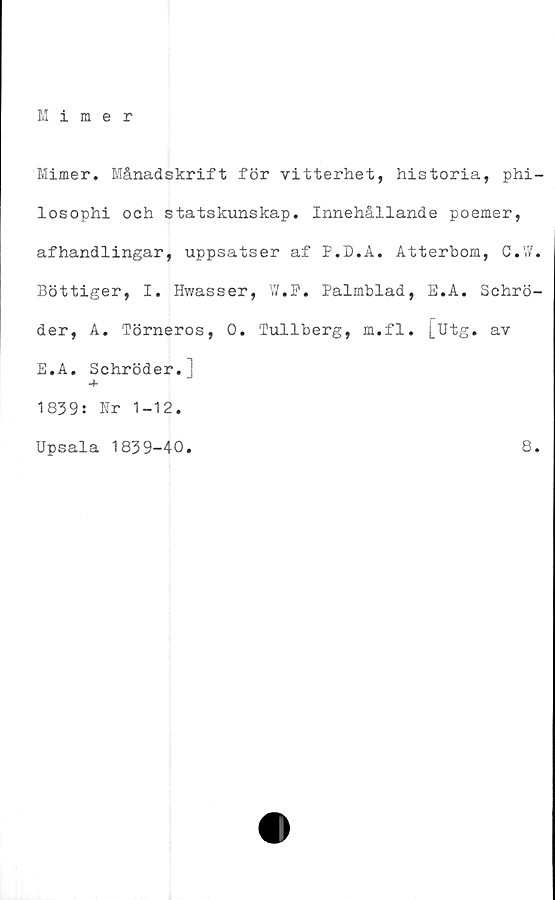  ﻿Mimer
Mimer. Månadskrift för vitterhet, historia, phi-
losophi och statskunskap. Innehållande poemer,
afhandlingar, uppsatser af P.D.A. Atterbom, C.W.
Bottiger, I. Hwasser, W. P. Palmblad, E.A. Schrö-
der, A. Törneros, 0. Tullberg, m.fl. [utg. av
E.A. Schröder.]
4-
1839: Nr 1-12.
Upsala 1839-40.	8.