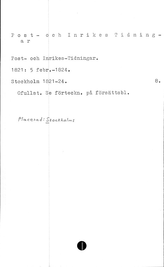  ﻿Post - och Inrikes Tidning
a r
Post- och Inrikes-Tidningar.
1821: 5 febr.-1824.
Stockholm 1821-24.	8
Ofullst. Se förteckn. på försättsbl.
Pla.CQf-a.J