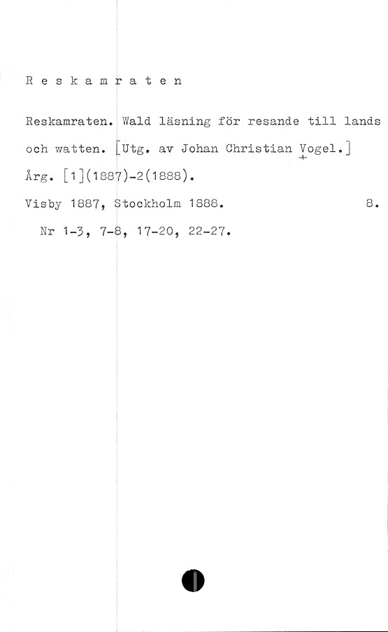  ﻿Reskamraten
Reskamraten. Wald läsning för resande till lands
och watten. [utg. av Johan Christian Vogel.]
Årg. [1](1887)-2(1888).
Visby 1887, Stockholm 1888.	8.
Nr 1-3, 7-8, 17-20, 22-27.