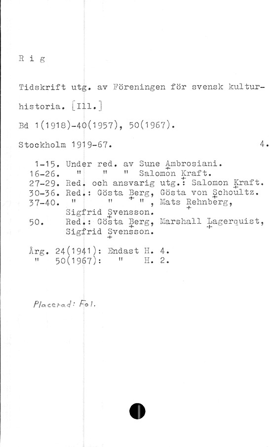  ﻿R i g
Tidskrift utg. av Föreningen för svensk kultur-
historia. Lill.]
Bd 1(1918)-40(1957), 50(1967).
Stockholm 1919-67.	4.
1-15. Under red. av Sune Ambrosiani.
16-26.	"	"	" Salomon Kraft.
27-29. Red. och ansvarig utg.t Salomon Kraft.
30-36. Red.: Gösta Berg, Gösta von Schoultz.
37_40.	"	"	» Mats Rehnberg,
Sigfrid Svensson.
50. Red.: Gösta Berg, Marshall Lagerquist,
Sigfrid Svensson.
Årg. 24(1941): Endast H. 4.
»	50(1967):	"	H. 2.
Pia ce/-a ■ F~o I.