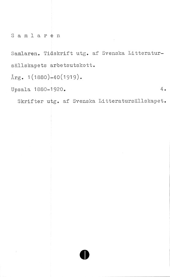  ﻿Samlaren
Samlaren. Tidskrift utg. af Svenska Litteratur-
sällskapets arbetsutskott.
Årg. 1(1880)-40(1919).
Upsala 1880-1920.	4.
Skrifter utg. af Svenska Litteratursällskapet.
