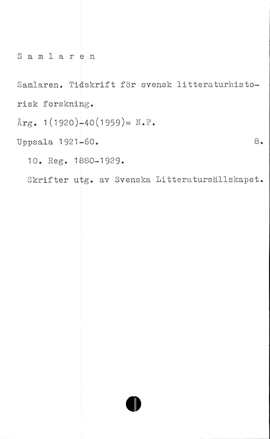  ﻿Samlaren
Samlaren. Tidskrift för svensk litteraturhisto-
risk forskning.
Årg. 1(1920)-40(1959)= N.F.
Uppsala 1921-60.	8.
10. Reg. 1880-1929.
Skrifter utg. av Svenska Litteratursällskapet.