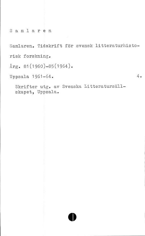  ﻿Samlaren
Samlaren. Tidskrift för svensk litteraturhisto-
risk forskning.
Arg. 81(1960)-85(1964).
Uppsala 1961-64.	4.
Skrifter utg. av Svenska Litteratursäll-
skapet, Uppsala.