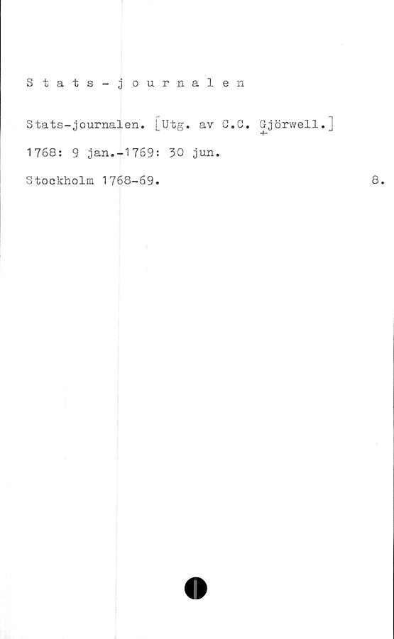  ﻿Stats - j ournalen
Stats-journalen, j_Utg. av C.
1768: 9 jan.-1769: 30 jun.
Stockholm 1768-69.
C. Gjörwell.]
8.