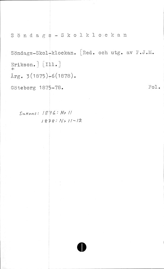  ﻿S öndags - Skolkl ockan
Söndags-Skol-klockan. [Red. och utg. av P
Erikson.] [ill.]
+
Årg. 3(1875)-6(1878).
Göteborg 1875-78.

• Nb //
i $?■ Nt- ir-/SL
J.M.
Pol.