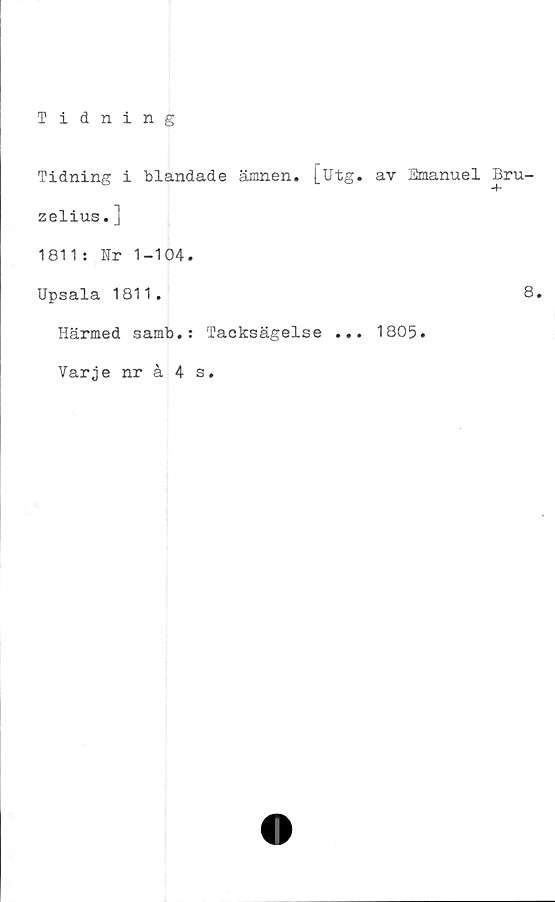  ﻿Tidning
Tidning i blandade ämnen. [utg. av Emanuel Bru-
zelius.]
1811: Fr 1-104.
Upsala 1811.	8.
Härmed samb.: Tacksägelse ... 1805.
Varje nråAs.
