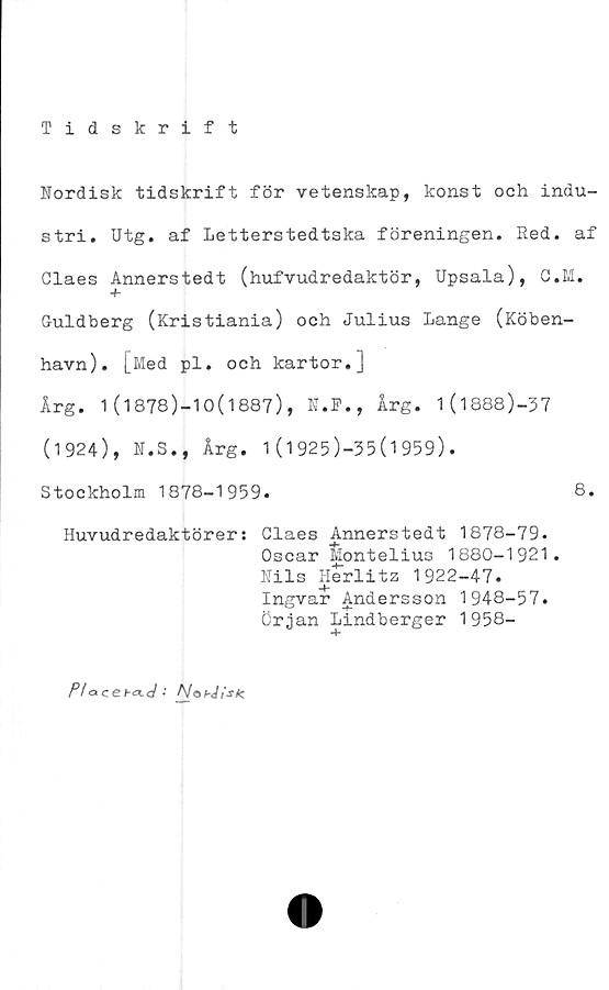  ﻿Tidskrift
Nordisk tidskrift för vetenskap, konst och indu-
stri. Utg. af Letterstedtska föreningen. Red. af
Claes Annerstedt (hufvudredaktör, Upsala), C.M.
Guldberg (Kristiania) och Julius Lange (Köben-
havn). [Med pl. och kartor.]
Årg. 1(1878)-10(1887), N.F., Årg. l(l888)-37
(1924), N.S., Årg. 1(1925)-35(1959).
Stockholm 1878-1959.	8.
Huvudredaktörer: Claes Annerstedt 1878-79.
Oscar Montelius 1880-1921.
Nils Herlitz 1922-47.
Ingvar Andersson 1948-57.
Örjan Lindberger 1958-
Plo ce •' A/o