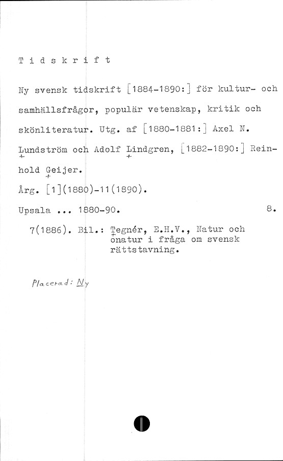  ﻿Tidskrift
Ny svensk tidskrift [1884-1890s] för kultur- och
samhällsfrågor, populär vetenskap, kritik och
skönliteratur. Utg. af [1880-1881:] Axel N.
Lundström och Adolf Lindgren, [1882-1890:] Rein-
+• ■+-
hold Geijer.
Årg. [1](1880)-11(1890).
Upsala ... 1880-90.	8.
7(1886). Bil.: Tegnér, E.H.V., Natur och
onatur i fråga om svensk
rättstavning.
P/cLCCha-J ■ A/ v