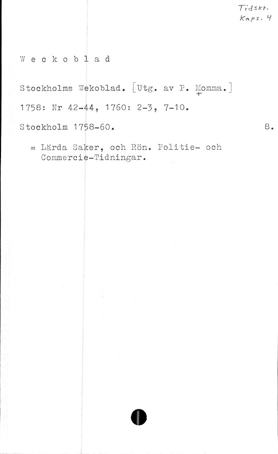  ﻿l~i'dskh-
K*ps. V
Weckoblad
Stockholms Wekoblad. [Utg. av P. Momma.]
1758: Nr 42-44, 1760: 2-3, 7-10.
Stockholm 1758-60.
= Lärda Saker, och Rön.
Commercie-Tidningar.
Politie- och
8.