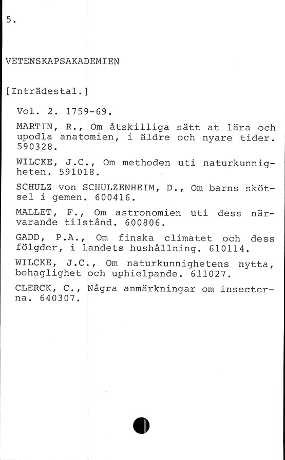  ﻿VETENSKAPSAKADEMIEN
[Inträdestal.]
Vol. 2. 1759-69.
MARTIN, R., Om åtskilliga sätt at lära och
upodla anatomien, i äldre och nyare tider.
590328.
WILCKE, J.C., Om methoden uti naturkunnig-
heten. 591018.
SCHULZ von SCHULZENHEIM, D., Om barns sköt-
sel i gemen. 600416.
MALLET, F., Om astronomien uti dess när-
varande tilstånd. 600806.
GADD, P.A., Om finska climatet och dess
fölgder, i landets hushållning. 610114.
WILCKE, J.C., Om naturkunnighetens nytta,
behaglighet och uphielpande. 611027.
CLERCK, C., Några anmärkningar om insecter-
na. 640307.