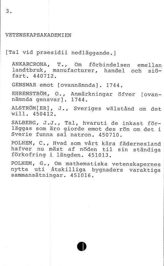 ﻿VETENSKAPSAKADEMIEN
[Tal vid praesidii nedläggande.]
ANKARCRONA, T., Om förbindelsen emellan
landtbruk, manufacturer, handel och siö-
fart. 440712.
GENSWAR emot [ovannämnda], 1744.
EHRENSTRÖM, O., Anmärkningar öfver [ovan-
nämnda gensvar], 1744.
ALSTRÖMfER], J., Sveriges wälstånd om det
will. 450412.
SALBERG, J.J., Tal, hvaruti de inkast för-
läggas som äro giorde emot des rön om det i
Sverie funna sal natron. 450710.
POLHEM, C., Hvad som vårt kära fädernesland
hafver nu mäst af nöden til sin ständiga
förkofring i längden. 451013.
POLHEM, G., Om mathematiska vetenskapernes
nytta uti åtskilliga bygnaders varaktiga
sammansätningar. 451016.