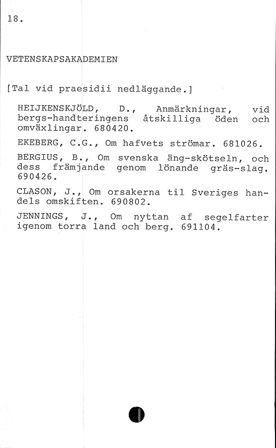  ﻿VETENSKAPSAKADEMIEN
[Tal vid praesidii nedläggande.]
HEIJKENSKJÖLD,	D., Anmärkningar, vid
bergs-handteringens åtskilliga öden och
omväxlingar. 680420.
EKEBERG, C.G., Om hafvets strömar. 681026.
BERGIUS,	B., Om svenska äng-skötseln, och
dess främjande genom lönande gräs-slag.
690426.
CLASON, J., Om orsakerna til Sveriges han-
dels omskiften. 690802.
JENNINGS, J., Om nyttan af segelfarter
igenom torra land och berg. 691104.