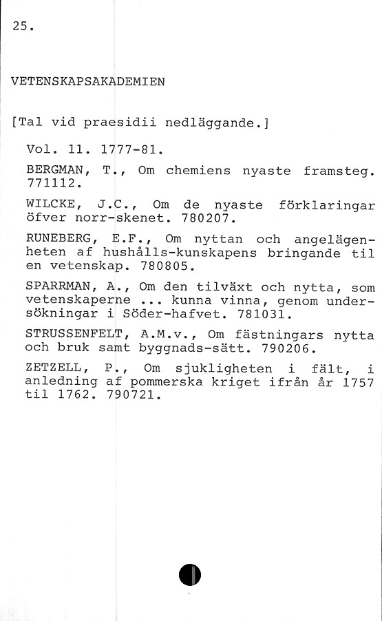  ﻿VETENSKAPSAKADEMIEN
[Tal vid praesidii nedläggande.]
Vol. 11. 1777-81.
BERGMAN, T., Om chemiens nyaste framsteg.
771112.
WILCKE, J.C., Om de nyaste förklaringar
öfver norr-skenet. 780207.
RUNEBERG, E.F., Om nyttan och angelägen-
heten af hushålls-kunskapens bringande til
en vetenskap. 780805.
SPARRMAN, A., Om den tilväxt och nytta, som
vetenskaperne ... kunna vinna, genom under-
sökningar i Söder-hafvet. 781031.
STRUSSENFELT, A.M.v., Om fästningars nytta
och bruk samt byggnads-sätt. 790206.
ZETZELL, P., Om sjukligheten i fält, i
anledning af pommerska kriget ifrån år 1757
til 1762. 790721.