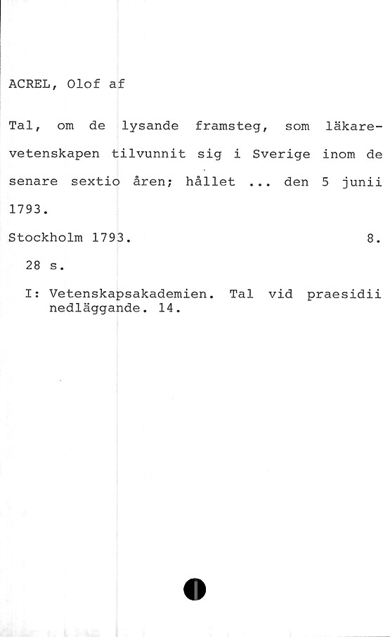 ﻿ACREL, Olof af
Tal, om de lysande framsteg, som läkare-
vetenskapen tilvunnit sig i Sverige inom de
senare sextio åren; hållet ... den 5 junii
1793.
Stockholm 1793.	8.
28 s.
I: Vetenskapsakademien. Tal vid praesidii
nedläggande. 14.